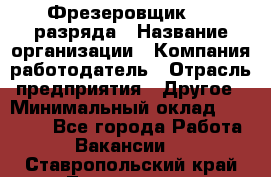 Фрезеровщик 3-6 разряда › Название организации ­ Компания-работодатель › Отрасль предприятия ­ Другое › Минимальный оклад ­ 58 000 - Все города Работа » Вакансии   . Ставропольский край,Лермонтов г.